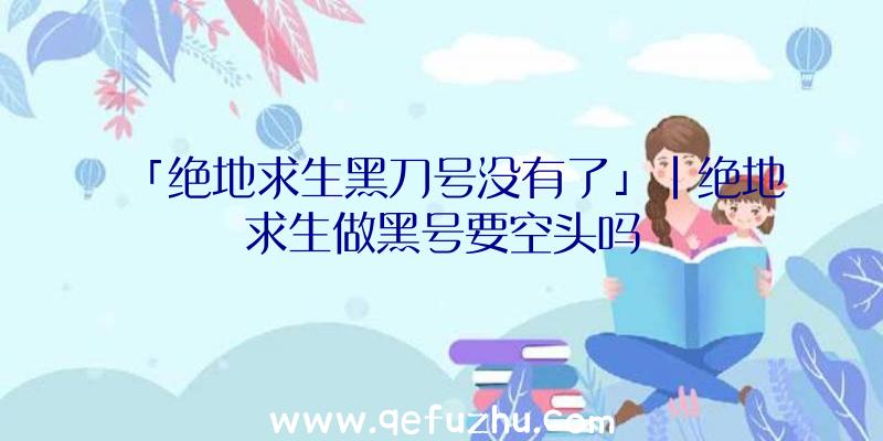 「绝地求生黑刀号没有了」|绝地求生做黑号要空头吗